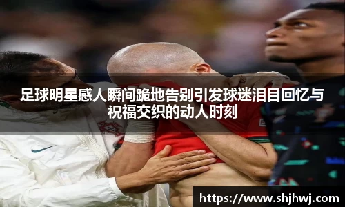 足球明星感人瞬间跪地告别引发球迷泪目回忆与祝福交织的动人时刻