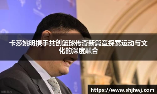 卡莎姚明携手共创篮球传奇新篇章探索运动与文化的深度融合