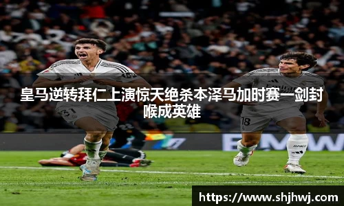 皇马逆转拜仁上演惊天绝杀本泽马加时赛一剑封喉成英雄