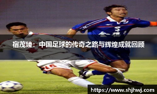 宿茂臻：中国足球的传奇之路与辉煌成就回顾